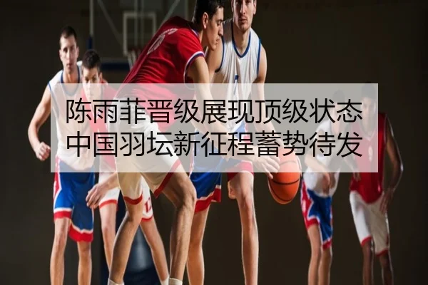 陈雨菲晋级展现顶级状态 中国羽坛新征程蓄势待发
