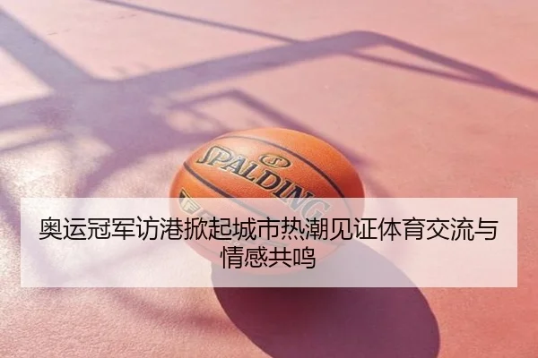 奥运冠军访港掀起城市热潮见证体育交流与情感共鸣