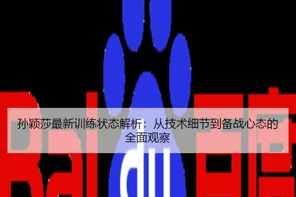 孙颖莎最新训练状态解析：从技术细节到备战心态的全面观察