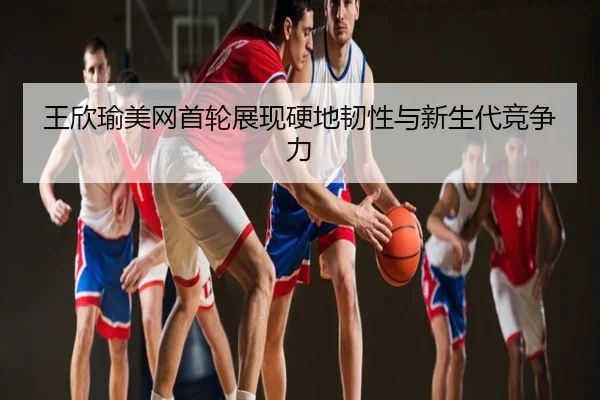王欣瑜美网首轮展现硬地韧性与新生代竞争力