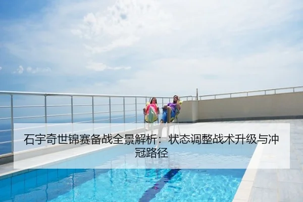 石宇奇世锦赛备战全景解析：状态调整战术升级与冲冠路径