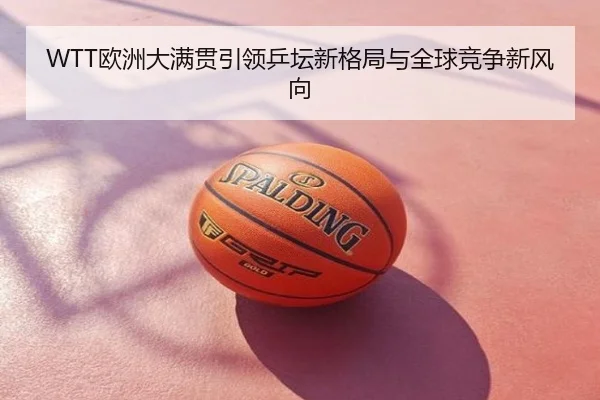 WTT欧洲大满贯引领乒坛新格局与全球竞争新风向