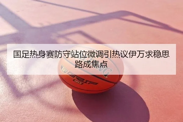 国足热身赛防守站位微调引热议伊万求稳思路成焦点