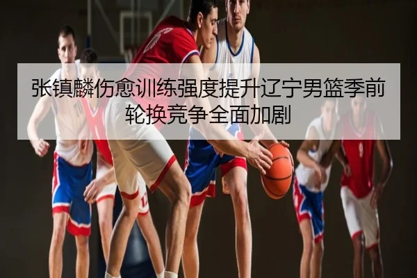 张镇麟伤愈训练强度提升辽宁男篮季前轮换竞争全面加剧