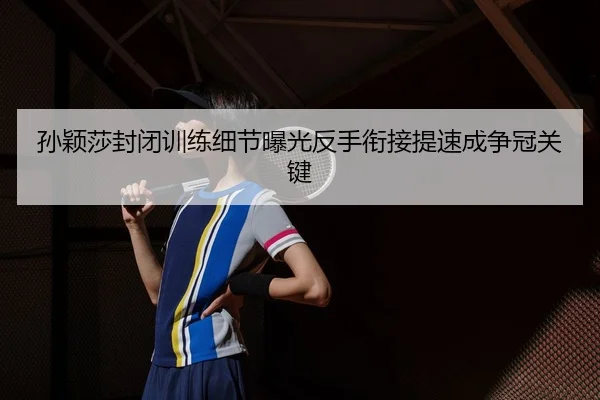 孙颖莎封闭训练细节曝光反手衔接提速成争冠关键