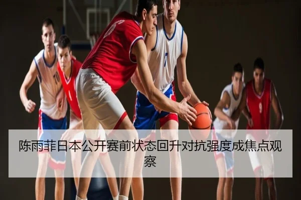 陈雨菲日本公开赛前状态回升对抗强度成焦点观察