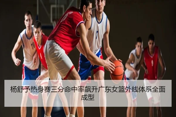 杨舒予热身赛三分命中率飙升广东女篮外线体系全面成型