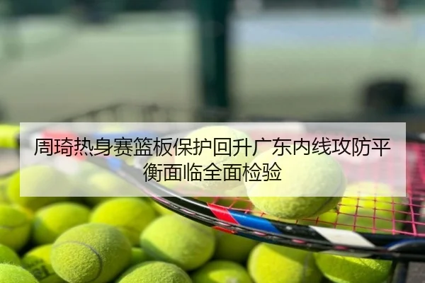 周琦热身赛篮板保护回升广东内线攻防平衡面临全面检验