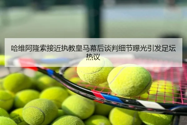 哈维阿隆索接近执教皇马幕后谈判细节曝光引发足坛热议